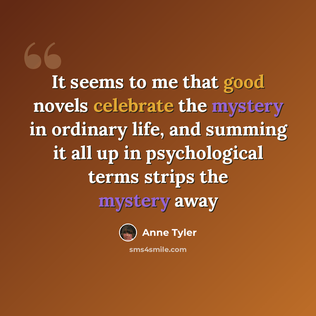 “It seems to me that good novels celebrate the mystery in ordinary life, and summing it all up in psychological terms strips the mystery away” quote by Anne Tyler