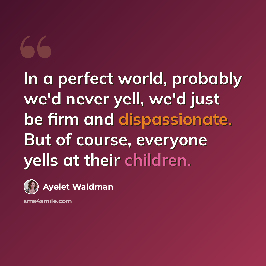 “In a perfect world, probably we'd never yell, we'd just be firm and dispassionate. But of course, everyone yells at their children.” quote by Ayelet Waldman
