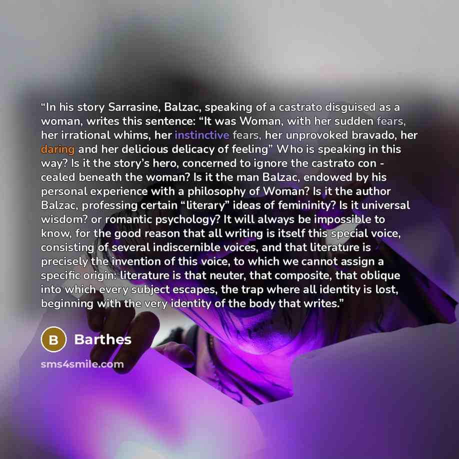 “In his story Sarrasine, Balzac, speaking of a castrato disguised as a woman, writes this sentence: “It was Woman, with her sudden fears, her irrational whims, her instinctive fears, her unprovoked bravado, her daring and her delicious delicacy of feeling” Who is speaking in this way? Is it the…” quote by Barthes