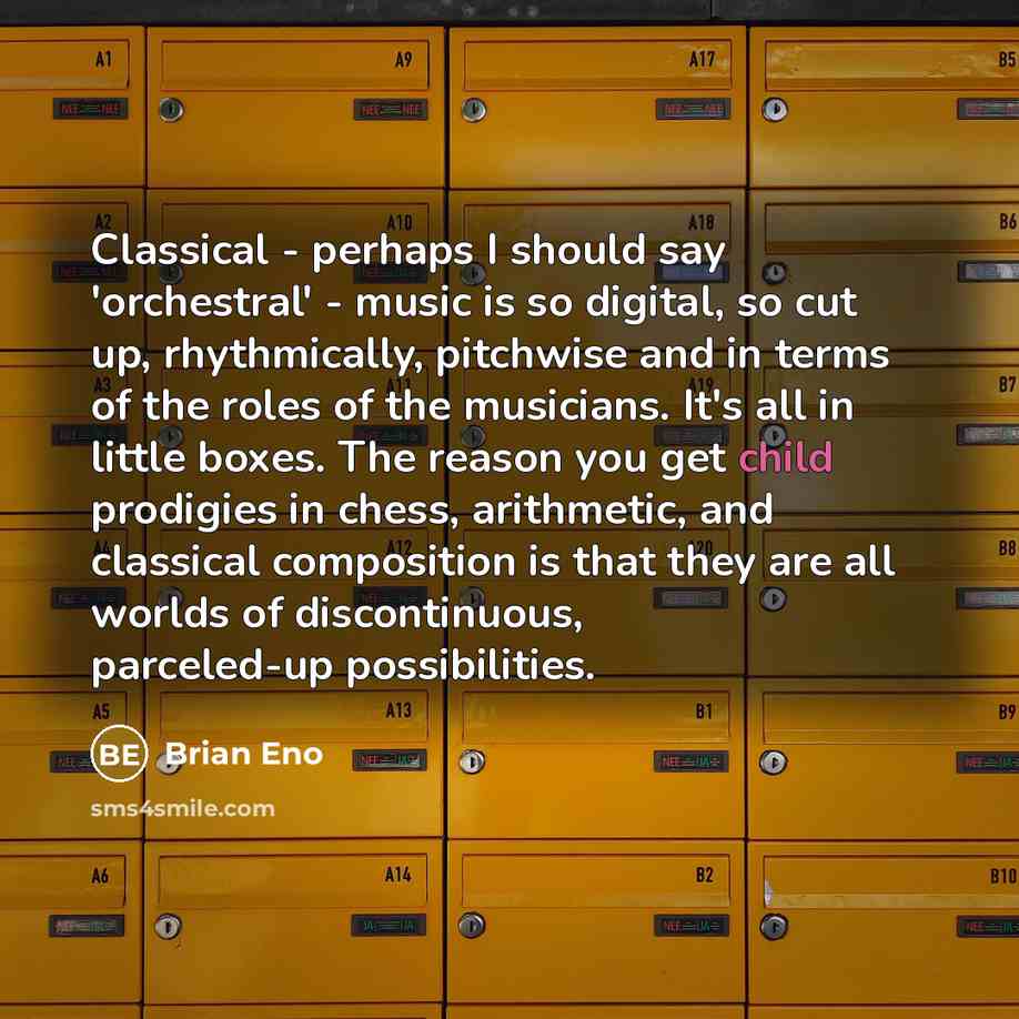 “Classical - perhaps I should say 'orchestral' - music is so digital, so cut up, rhythmically, pitchwise and in terms of the roles of the musicians. It's all in little boxes. The reason you get child prodigies in chess, arithmetic, and classical composition is that they are all worlds of…” quote by Brian Eno