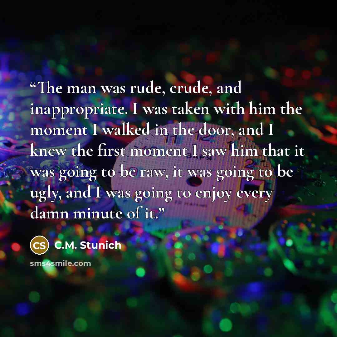 “The man was rude, crude, and inappropriate. I was taken with him the moment I walked in the door, and I knew the first moment I saw him that it was going to be raw, it was going to be ugly, and I was going to enjoy every damn minute of it.” quote by C.M. Stunich