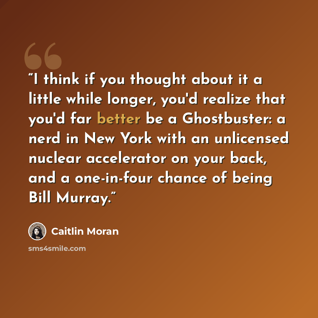 “I think if you thought about it a little while longer, you'd realize that you'd far better be a Ghostbuster: a nerd in New York with an unlicensed nuclear accelerator on your back, and a one-in-four chance of being Bill Murray.” quote by Caitlin Moran