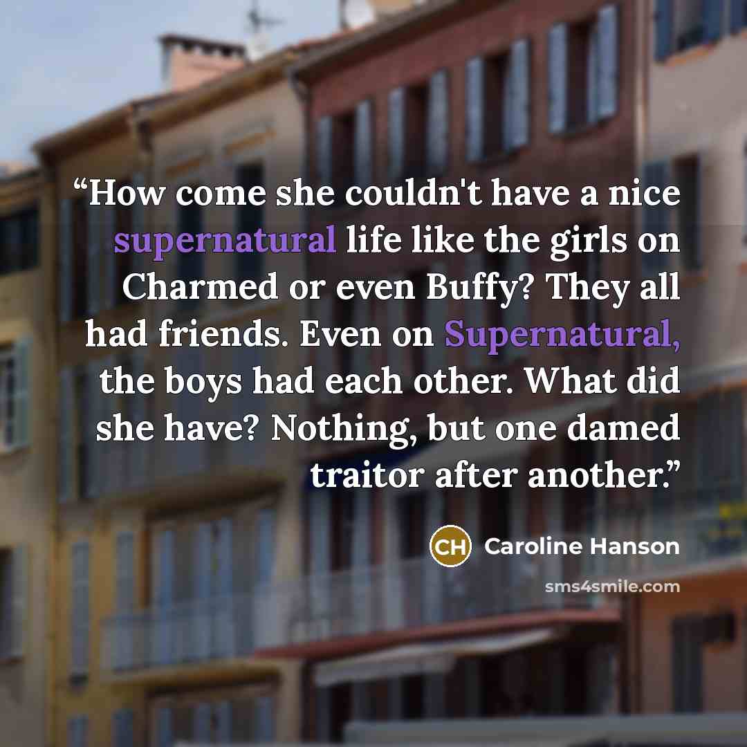 “How come she couldn't have a nice supernatural life like the girls on Charmed or even Buffy? They all had friends. Even on Supernatural, the boys had each other. What did she have? Nothing, but one damed traitor after another.” quote by Caroline Hanson