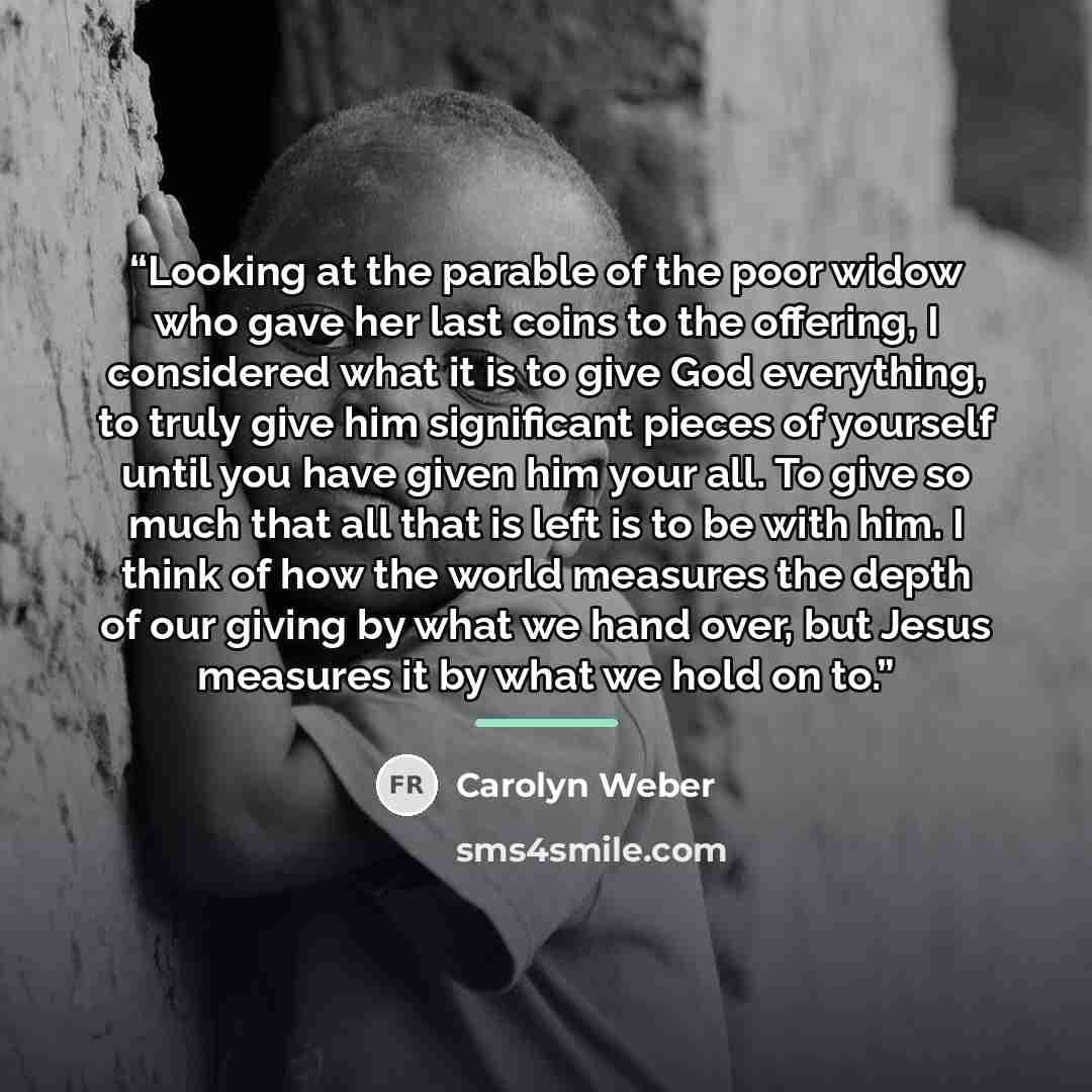 “Looking at the parable of the poor widow who gave her last coins to the offering, I considered what it is to give God everything, to truly give him significant pieces of yourself until you have given him your all. To give so much that all that is left is to be with him. I think of how the world…” quote by Carolyn Weber