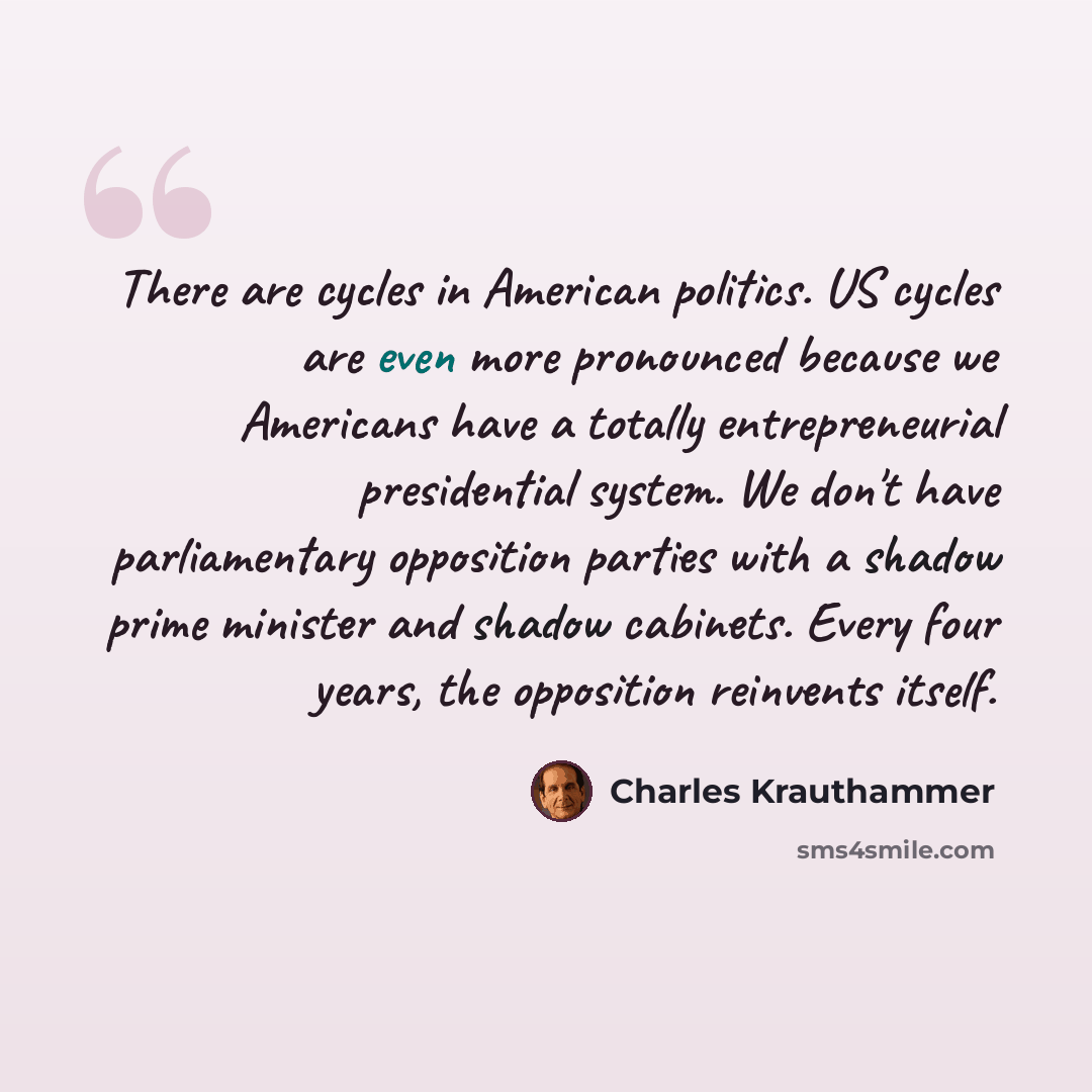 “There are cycles in American politics. US cycles are even more pronounced because we Americans have a totally entrepreneurial presidential system. We don't have parliamentary opposition parties with a shadow prime minister and shadow cabinets. Every four years, the opposition reinvents itself.” quote by Charles Krauthammer