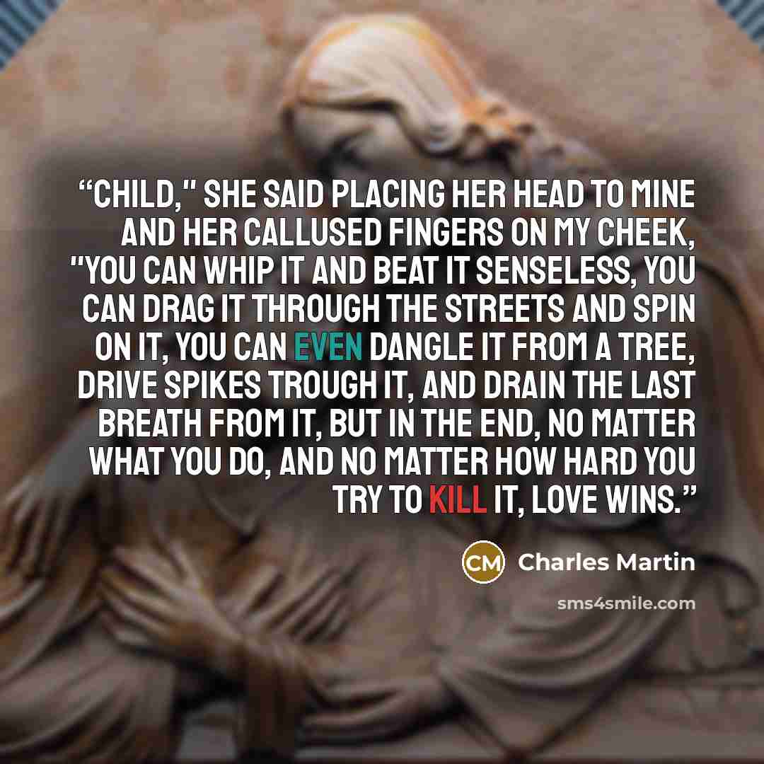 “Child," she said placing her head to mine and her callused fingers on my cheek, "you can whip it and beat it senseless, you can drag it through the streets and spin on it, you can even dangle it from a tree, drive spikes trough it, and drain the last breath from it, but in the end, no matter what…” quote by Charles Martin