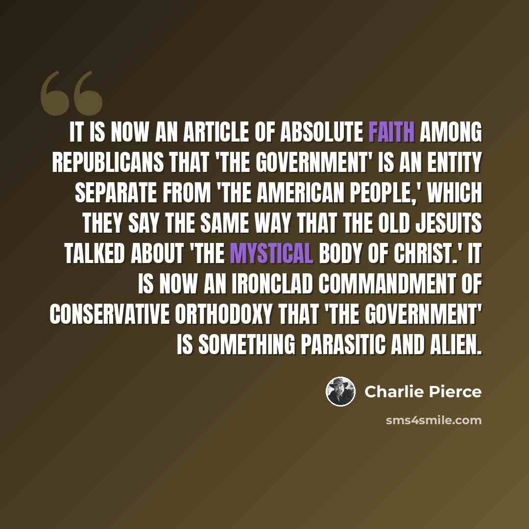 “It is now an article of absolute faith among Republicans that 'the government' is an entity separate from 'the American people,' which they say the same way that the old Jesuits talked about 'the mystical Body of Christ.' It is now an ironclad commandment of conservative orthodoxy that 'the…” quote by Charlie Pierce
