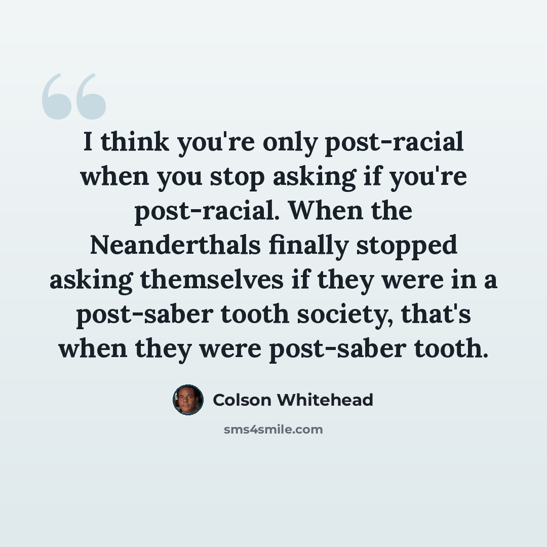 “I think you're only post-racial when you stop asking if you're post-racial. When the Neanderthals finally stopped asking themselves if they were in a post-saber tooth society, that's when they were post-saber tooth.” quote by Colson Whitehead