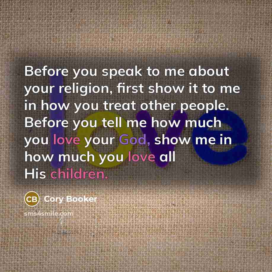 “Before you speak to me about your religion, first show it to me in how you treat other people. Before you tell me how much you love your God, show me in how much you love all His children.” quote by Cory Booker