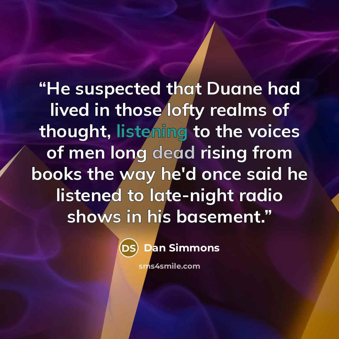 “He suspected that Duane had lived in those lofty realms of thought, listening to the voices of men long dead rising from books the way he'd once said he listened to late-night radio shows in his basement.” quote by Dan Simmons