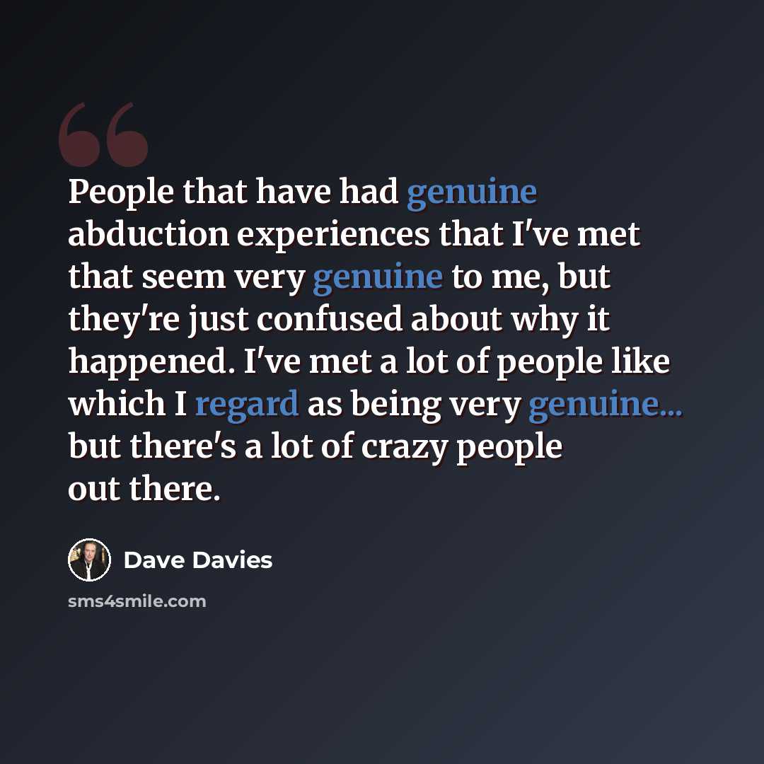 “People that have had genuine abduction experiences that I've met that seem very genuine to me, but they're just confused about why it happened. I've met a lot of people like which I regard as being very genuine... but there's a lot of crazy people out there.” quote by Dave Davies