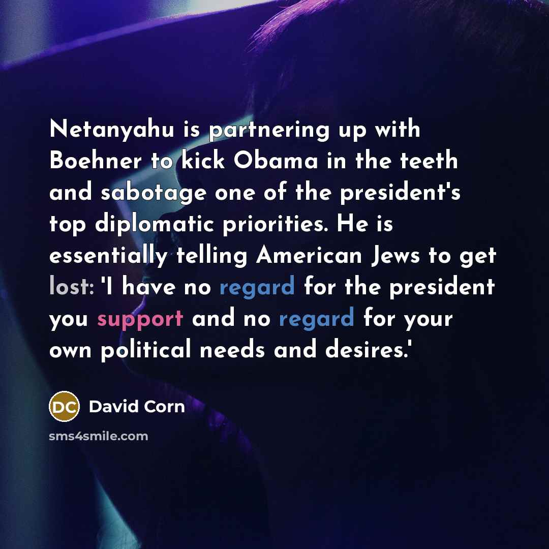 “Netanyahu is partnering up with Boehner to kick Obama in the teeth and sabotage one of the president's top diplomatic priorities. He is essentially telling American Jews to get lost: 'I have no regard for the president you support and no regard for your own political needs and desires.'” quote by David Corn