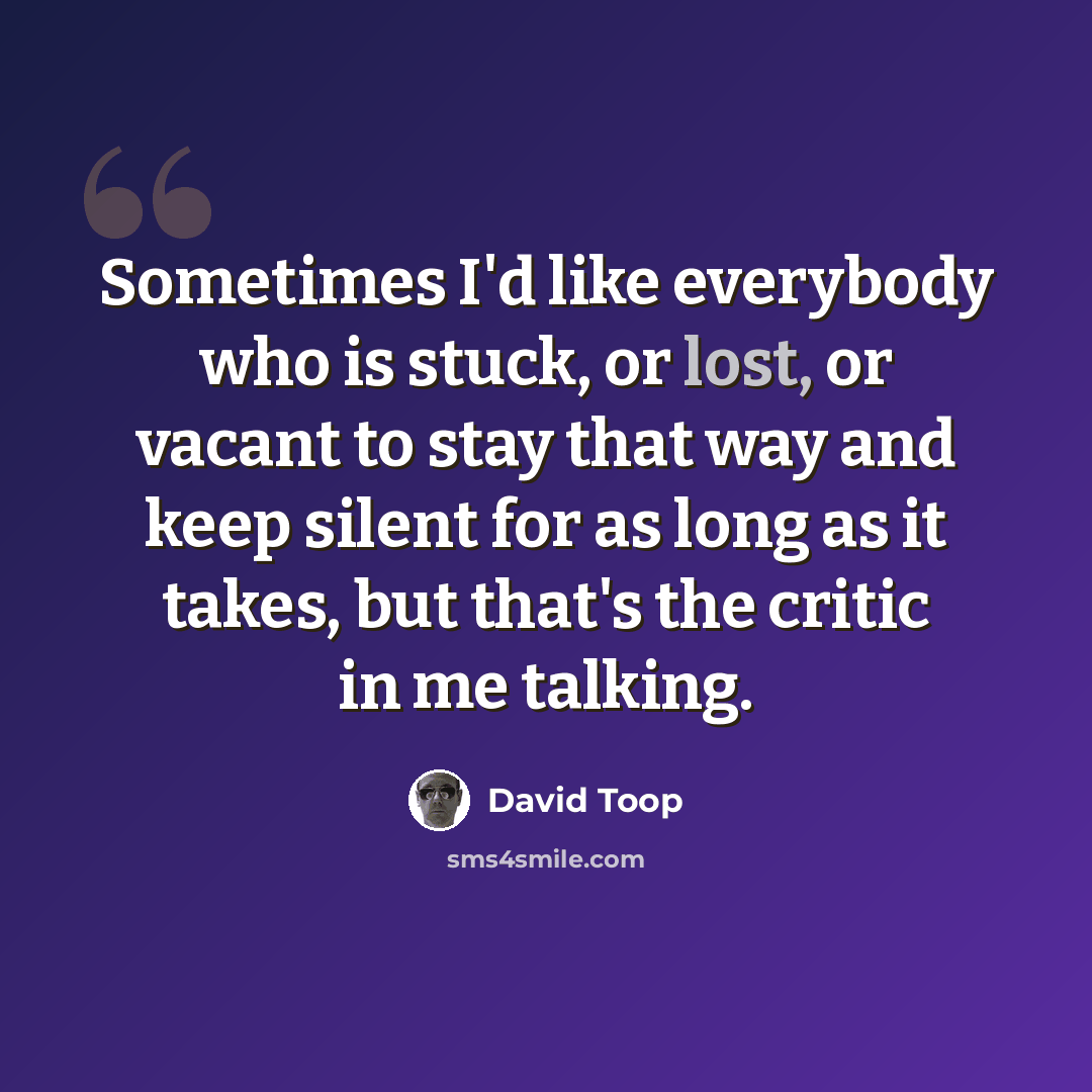 “Sometimes I'd like everybody who is stuck, or lost, or vacant to stay that way and keep silent for as long as it takes, but that's the critic in me talking.” quote by David Toop