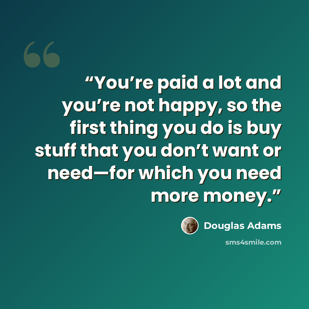 “You’re paid a lot and you’re not happy, so the first thing you do is buy stuff that you don’t want or need—for which you need more money.” quote by Douglas Adams