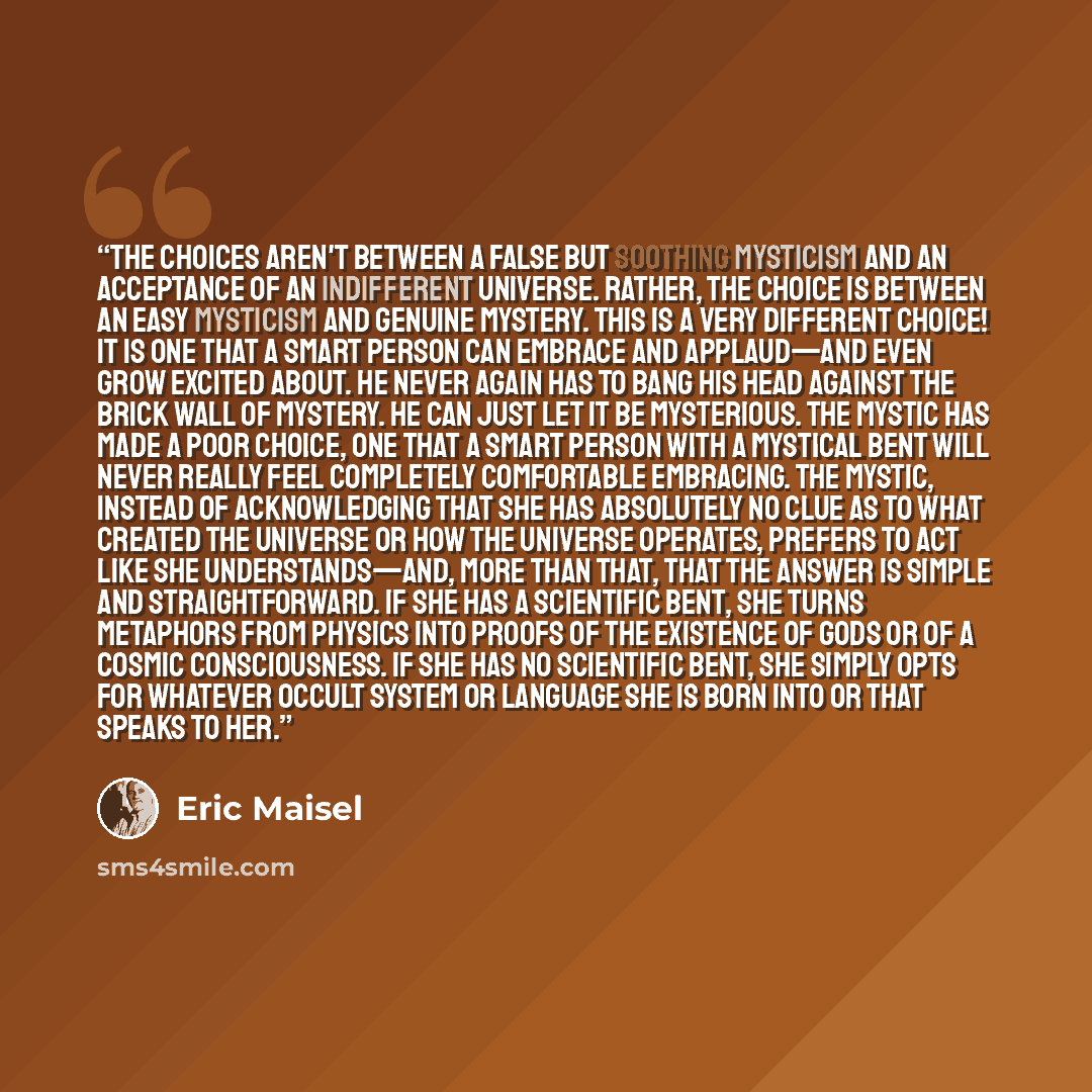 “The choices aren't between a false but soothing mysticism and an acceptance of an indifferent universe. Rather, the choice is between an easy mysticism and genuine mystery. This is a very different choice! It is one that a smart person can embrace and applaud—and even grow excited about. He never…” quote by Eric Maisel