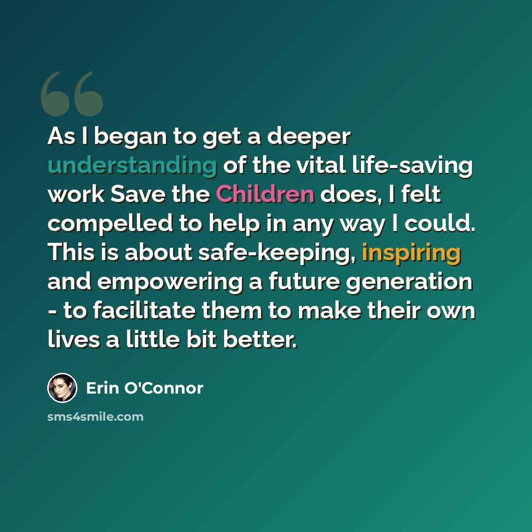 “As I began to get a deeper understanding of the vital life-saving work Save the Children does, I felt compelled to help in any way I could. This is about safe-keeping, inspiring and empowering a future generation - to facilitate them to make their own lives a little bit better.” quote by Erin O'Connor