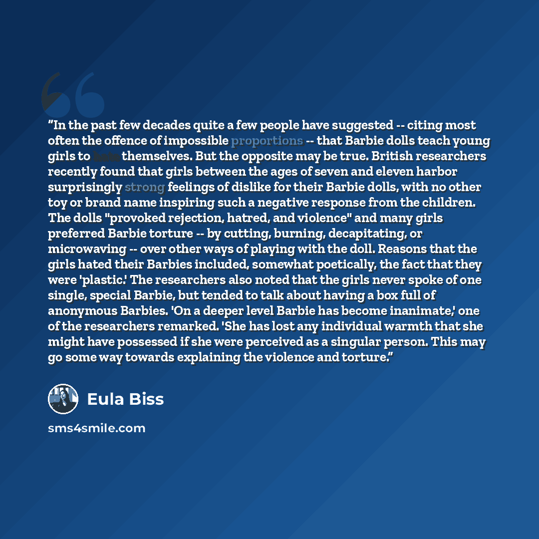 “In the past few decades quite a few people have suggested -- citing most often the offence of impossible proportions -- that Barbie dolls teach young girls to hate themselves. But the opposite may be true. British researchers recently found that girls between the ages of seven and eleven harbor…” quote by Eula Biss