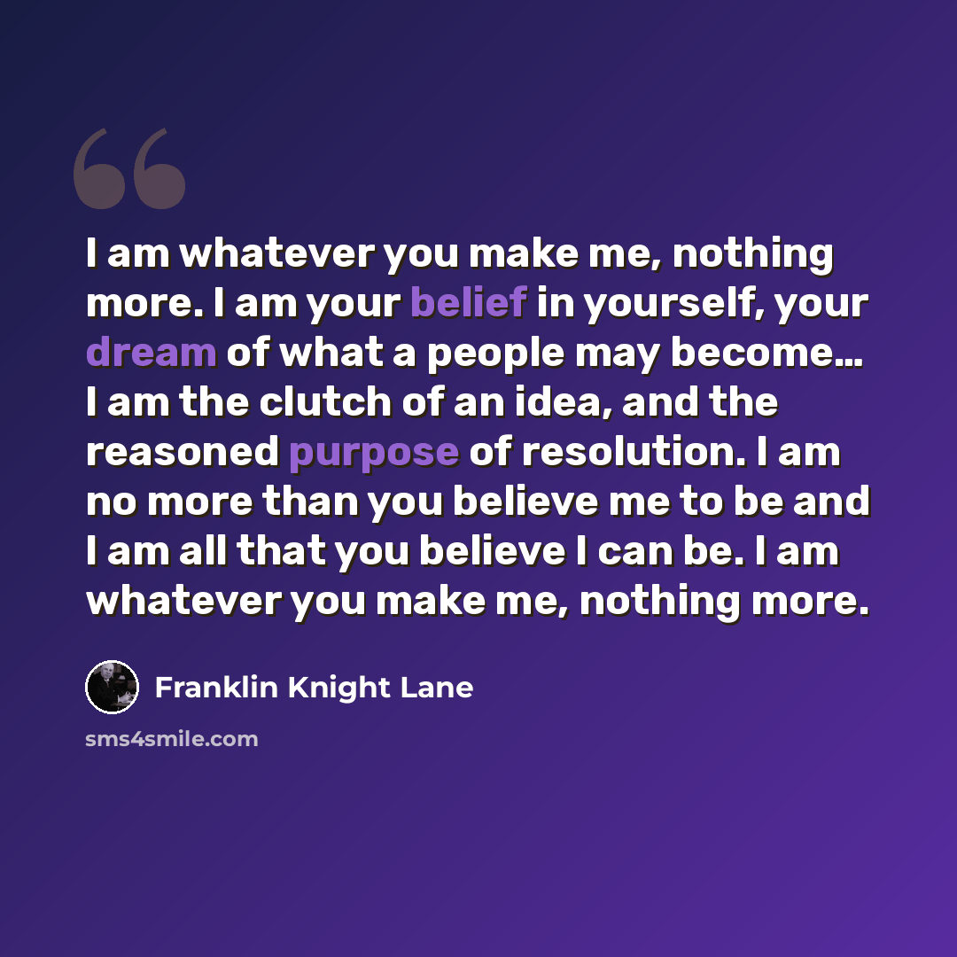 “I am whatever you make me, nothing more. I am your belief in yourself, your dream of what a people may become… I am the clutch of an idea, and the reasoned purpose of resolution. I am no more than you believe me to be and I am all that you believe I can be. I am whatever you make me, nothing more.” quote by Franklin Knight Lane