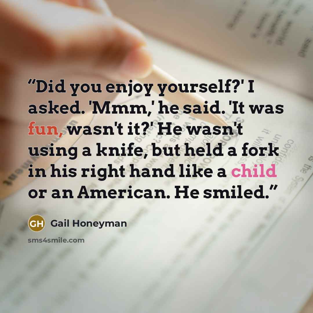 “Did you enjoy yourself?' I asked. 'Mmm,' he said. 'It was fun, wasn't it?' He wasn't using a knife, but held a fork in his right hand like a child or an American. He smiled.” quote by Gail Honeyman