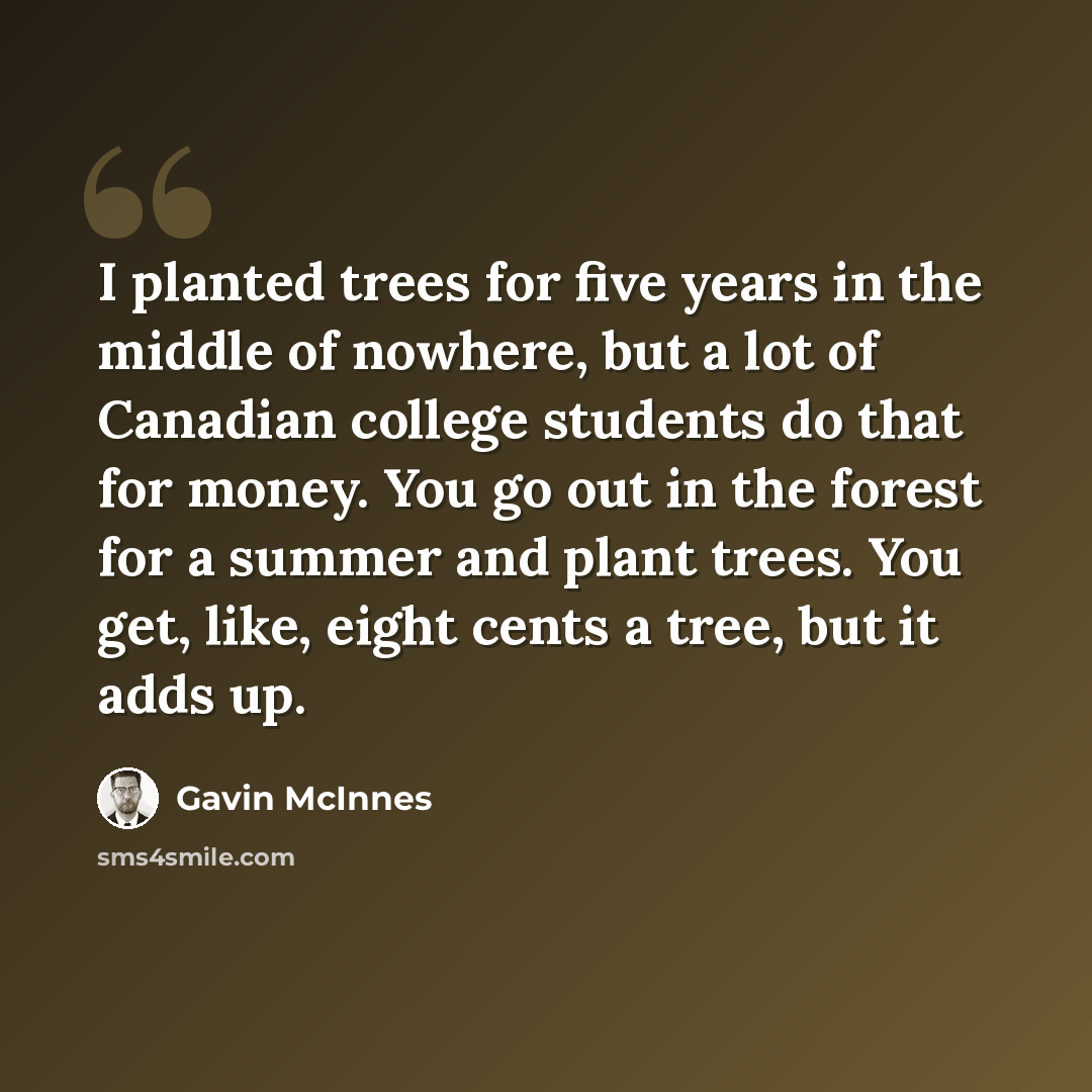 “I planted trees for five years in the middle of nowhere, but a lot of Canadian college students do that for money. You go out in the forest for a summer and plant trees. You get, like, eight cents a tree, but it adds up.” quote by Gavin McInnes