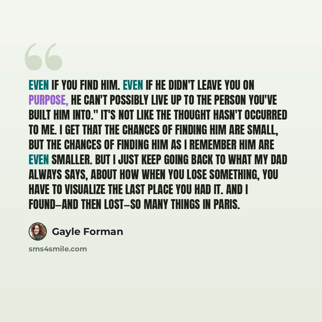 “Even if you find him. Even if he didn't leave you on purpose, he can't possibly live up to the person you've built him into." It's not like the thought hasn't occurred to me. I get that the chances of finding him are small, but the chances of finding him as I remember him are even smaller. But I…” quote by Gayle Forman