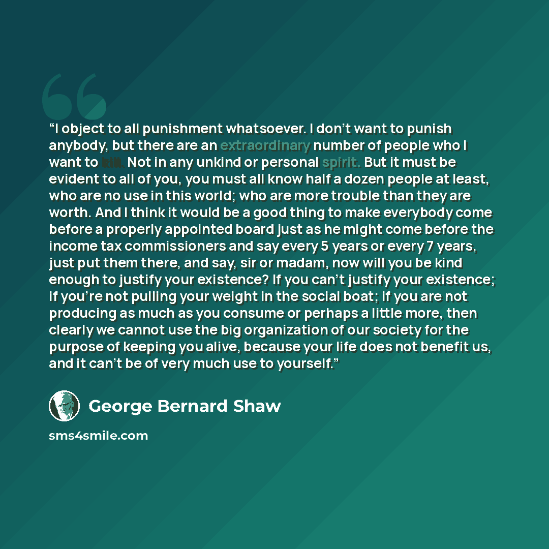 “I object to all punishment whatsoever. I don't want to punish anybody, but there are an extraordinary number of people who I want to kill. Not in any unkind or personal spirit. But it must be evident to all of you, you must all know half a dozen people at least, who are no use in this world; who…” quote by George Bernard Shaw