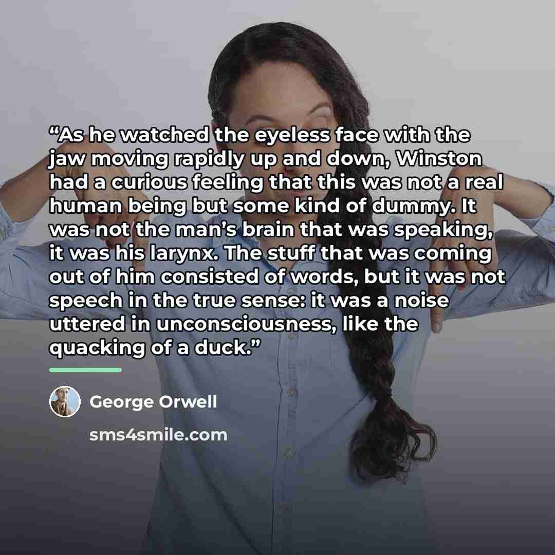 “As he watched the eyeless face with the jaw moving rapidly up and down, Winston had a curious feeling that this was not a real human being but some kind of dummy. It was not the man’s brain that was speaking, it was his larynx. The stuff that was coming out of him consisted of words, but it was…” quote by George Orwell
