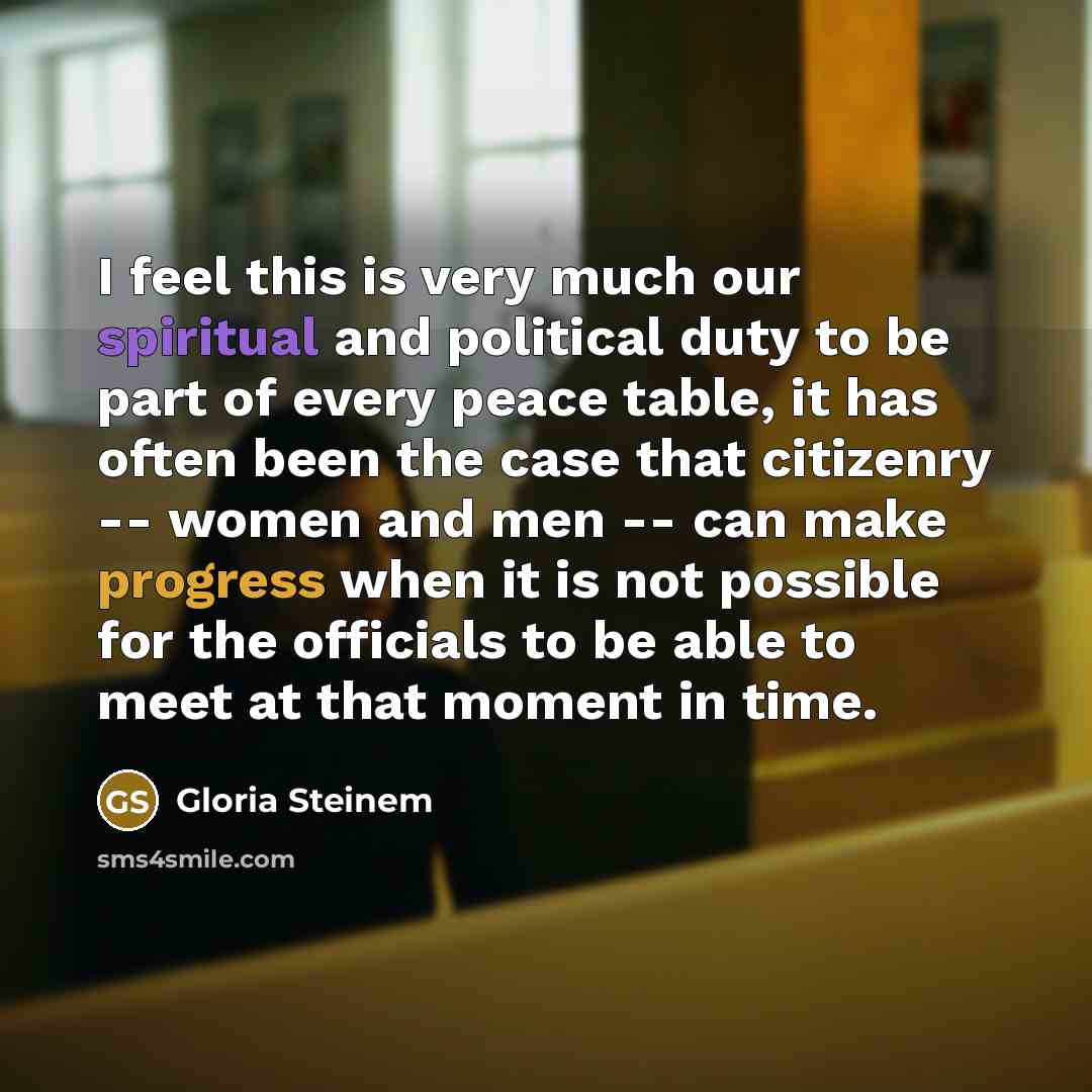 “I feel this is very much our spiritual and political duty to be part of every peace table, it has often been the case that citizenry -- women and men -- can make progress when it is not possible for the officials to be able to meet at that moment in time.” quote by Gloria Steinem