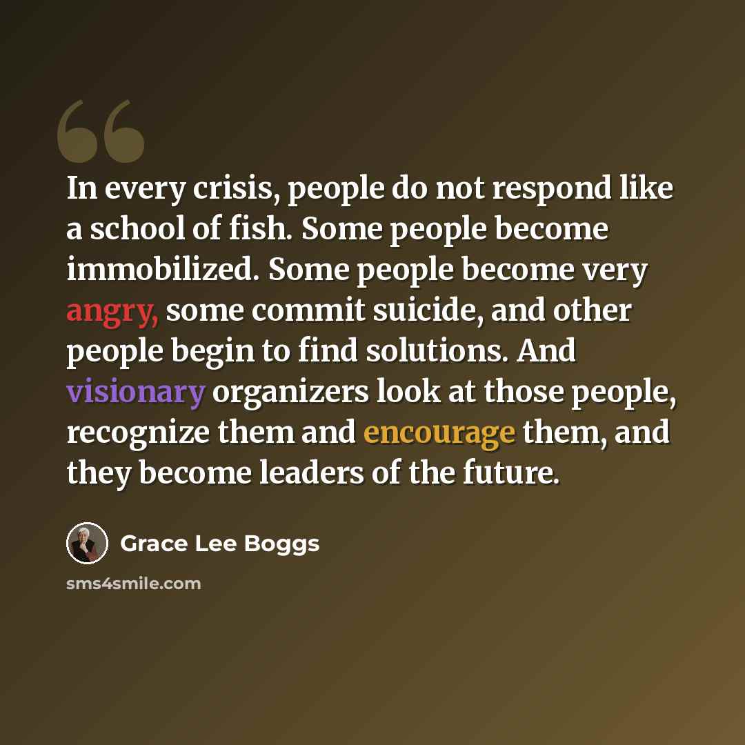 “In every crisis, people do not respond like a school of fish. Some people become immobilized. Some people become very angry, some commit suicide, and other people begin to find solutions. And visionary organizers look at those people, recognize them and encourage them, and they become leaders of…” quote by Grace Lee Boggs