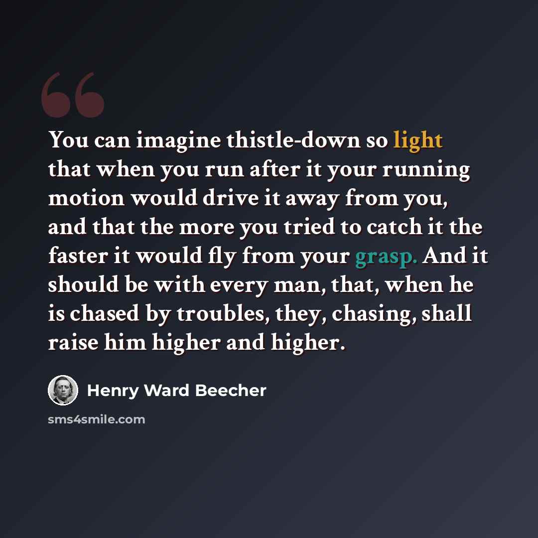 “You can imagine thistle-down so light that when you run after it your running motion would drive it away from you, and that the more you tried to catch it the faster it would fly from your grasp. And it should be with every man, that, when he is chased by troubles, they, chasing, shall raise him…” quote by Henry Ward Beecher