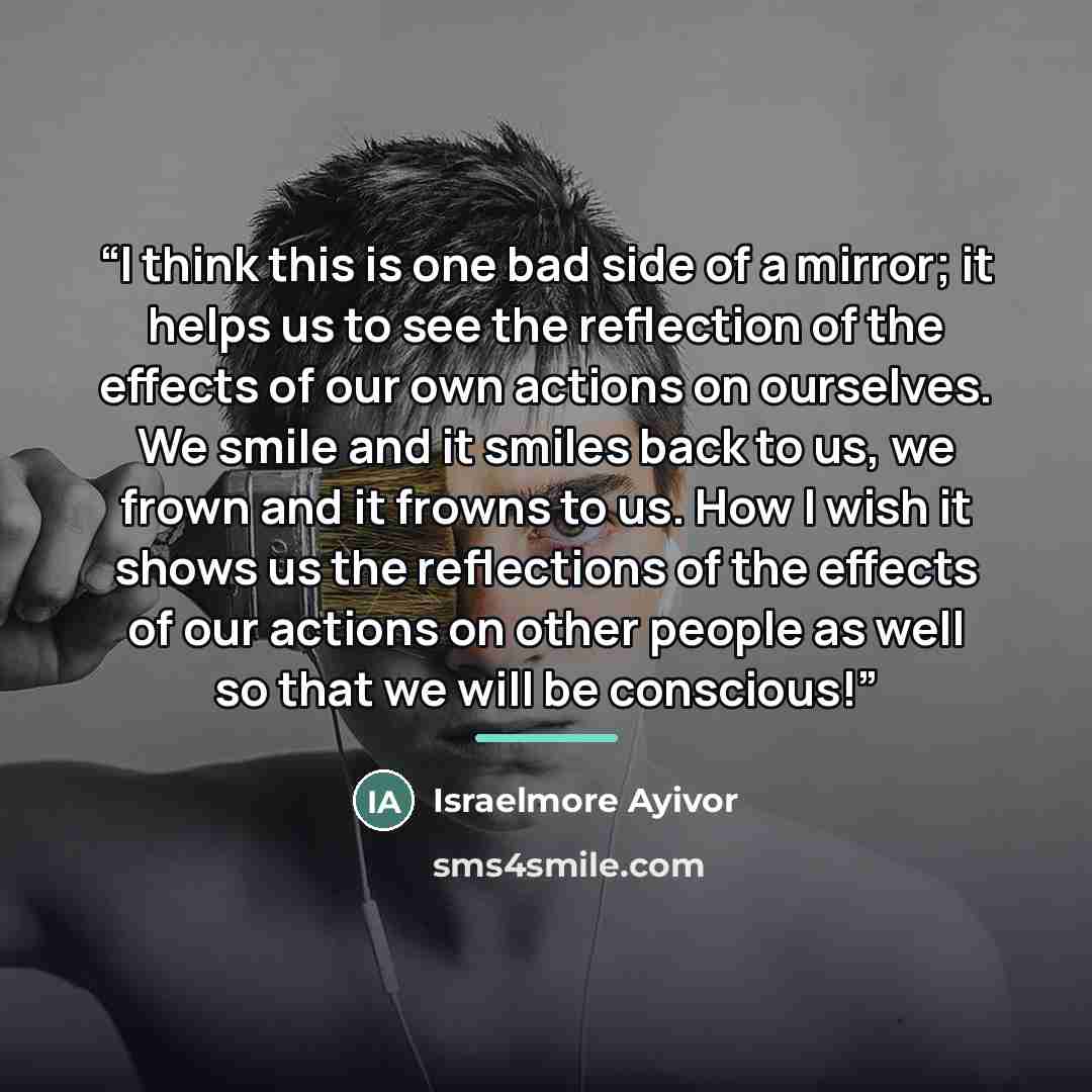 “I think this is one bad side of a mirror; it helps us to see the reflection of the effects of our own actions on ourselves. We smile and it smiles back to us, we frown and it frowns to us. How I wish it shows us the reflections of the effects of our actions on other people as well so that we will…” quote by Israelmore Ayivor
