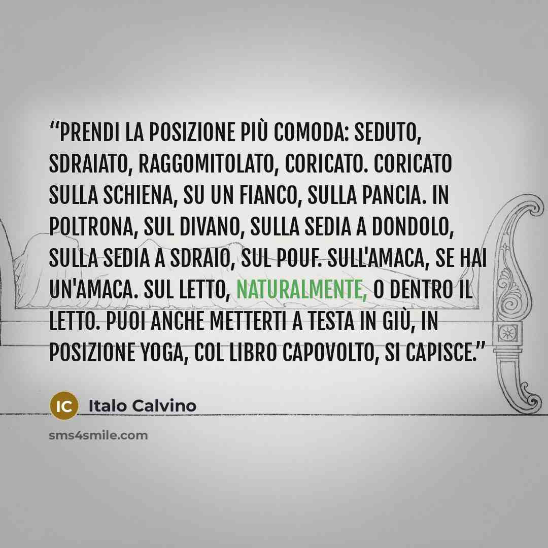 “Prendi la posizione più comoda: seduto, sdraiato, raggomitolato, coricato. Coricato sulla schiena, su un fianco, sulla pancia. In poltrona, sul divano, sulla sedia a dondolo, sulla sedia a sdraio, sul pouf. Sull'amaca, se hai un'amaca. Sul letto, naturalmente, o dentro il letto. Puoi anche…” quote by Italo Calvino