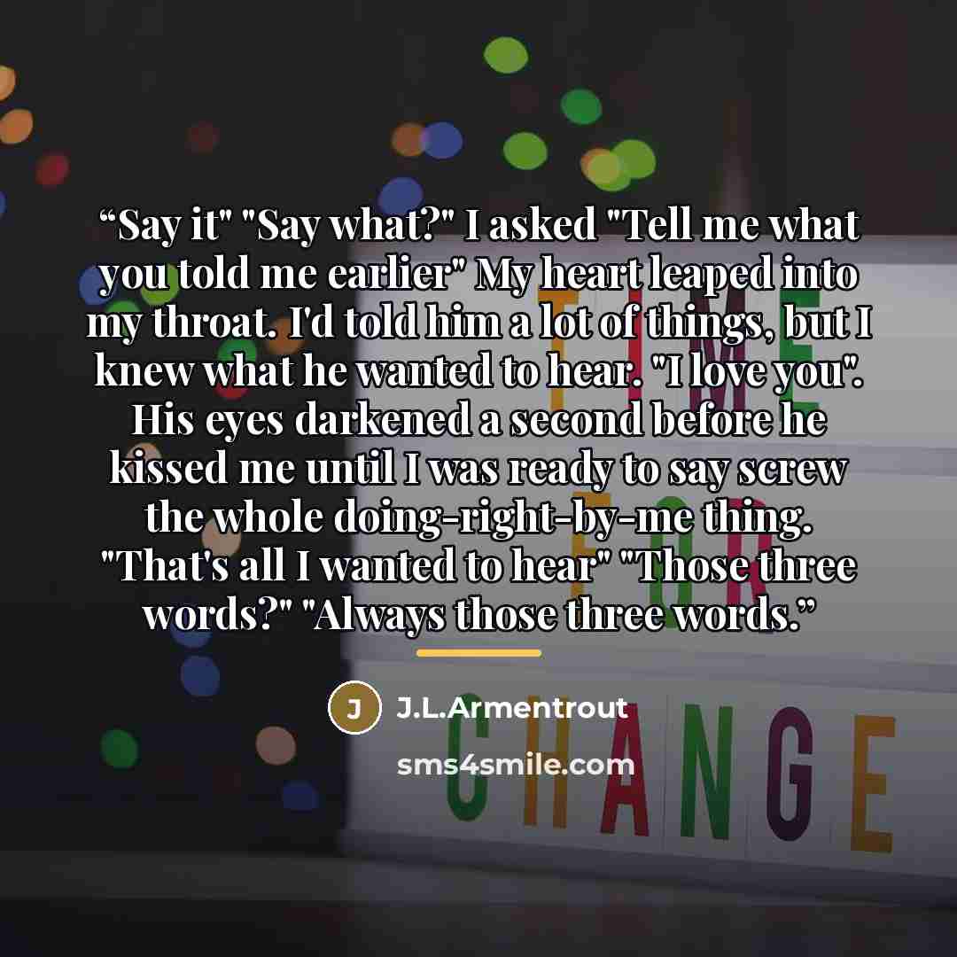 “Say it" "Say what?" I asked "Tell me what you told me earlier" My heart leaped into my throat. I'd told him a lot of things, but I knew what he wanted to hear. "I love you". His eyes darkened a second before he kissed me until I was ready to say screw the whole doing-right-by-me thing. "That's all…” quote by Anonymous