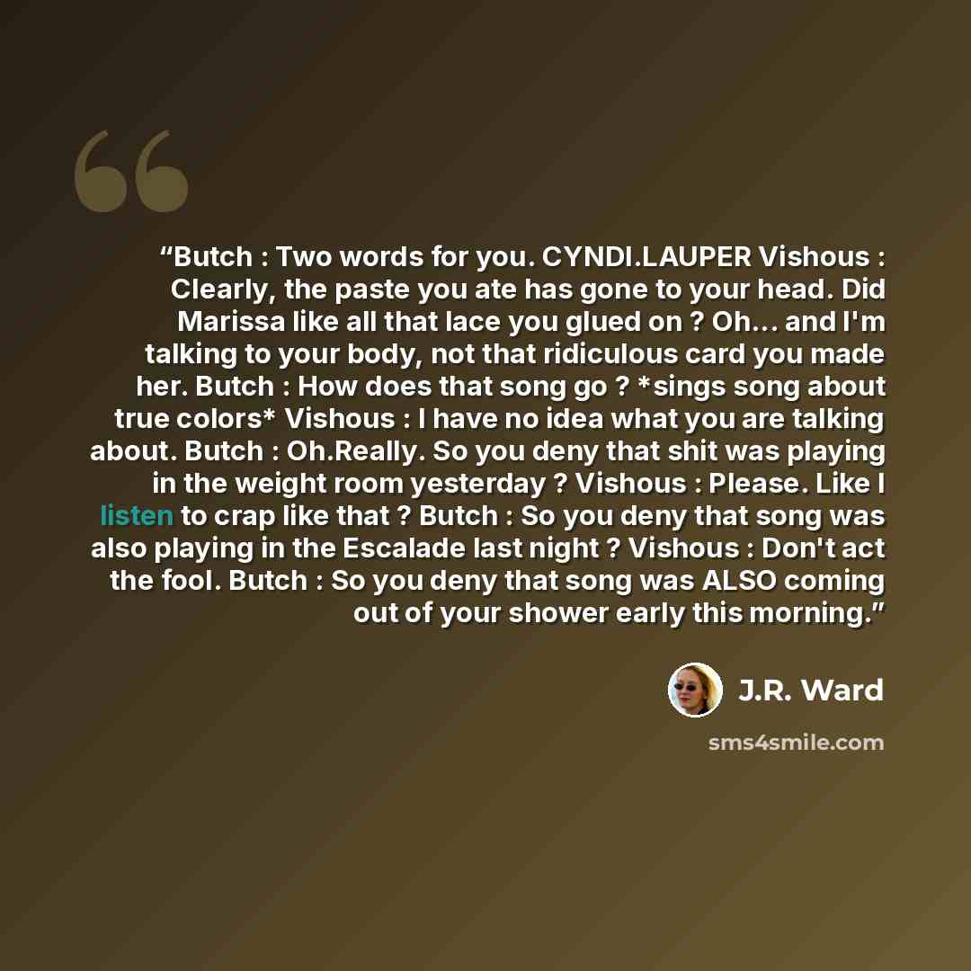 “Butch : Two words for you. CYNDI.LAUPER Vishous : Clearly, the paste you ate has gone to your head. Did Marissa like all that lace you glued on ? Oh... and I'm talking to your body, not that ridiculous card you made her. Butch : How does that song go ? *sings song about true colors* Vishous : I…” quote by J.R. Ward