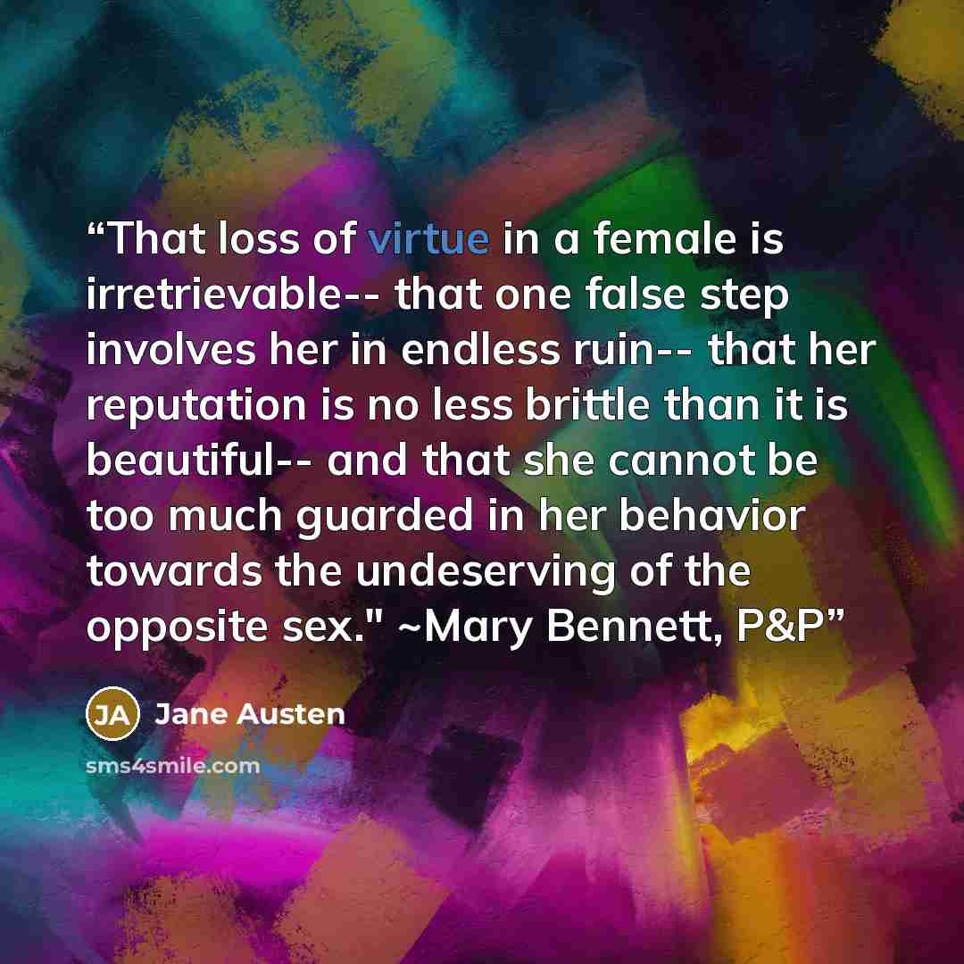 “That loss of virtue in a female is irretrievable-- that one false step involves her in endless ruin-- that her reputation is no less brittle than it is beautiful-- and that she cannot be too much guarded in her behavior towards the undeserving of the opposite sex." ~Mary Bennett, P&P” quote by Jane Austen