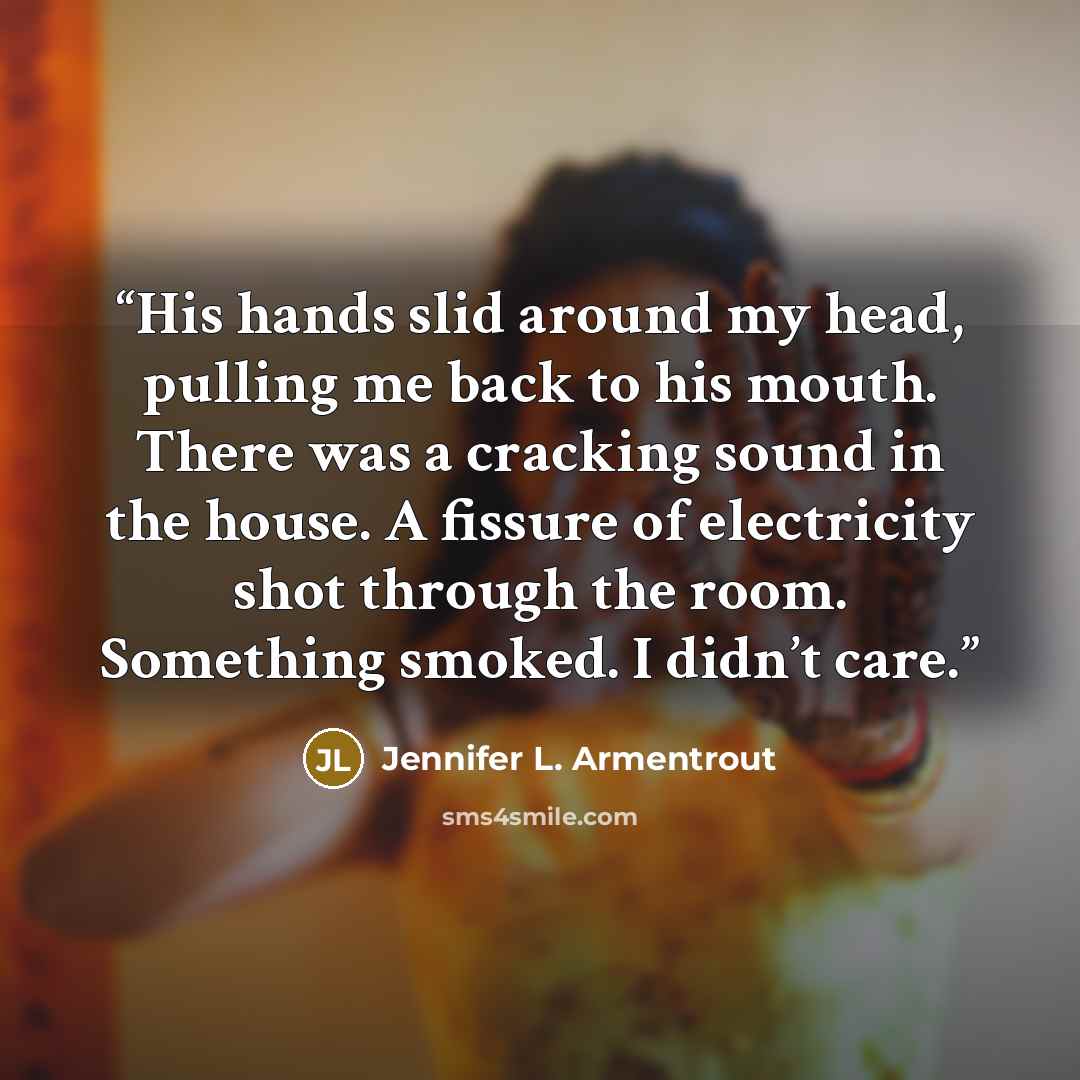 “His hands slid around my head, pulling me back to his mouth. There was a cracking sound in the house. A fissure of electricity shot through the room. Something smoked. I didn’t care.” quote by Jennifer L. Armentrout