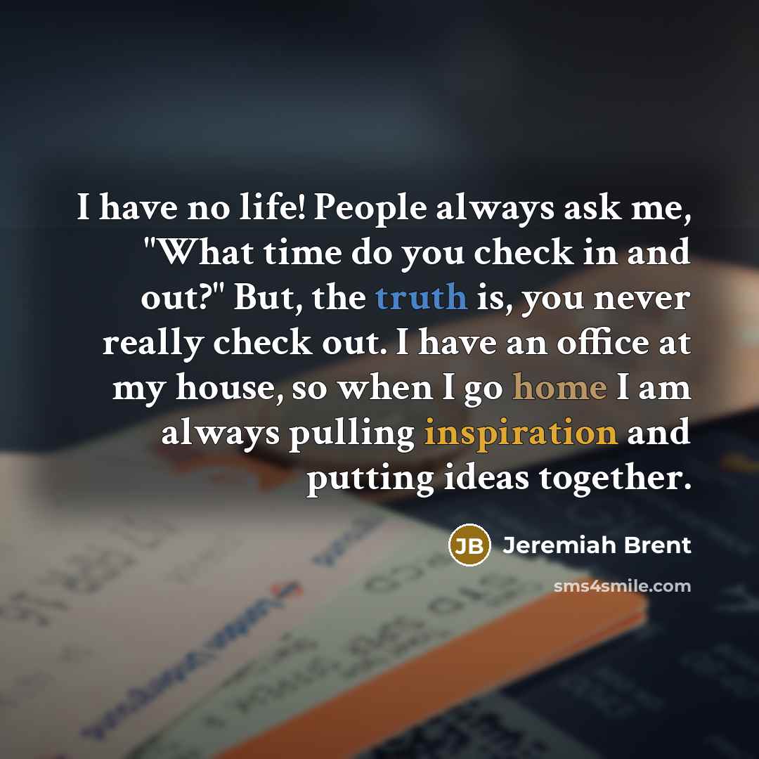 “I have no life! People always ask me, "What time do you check in and out?" But, the truth is, you never really check out. I have an office at my house, so when I go home I am always pulling inspiration and putting ideas together.” quote by Jeremiah Brent