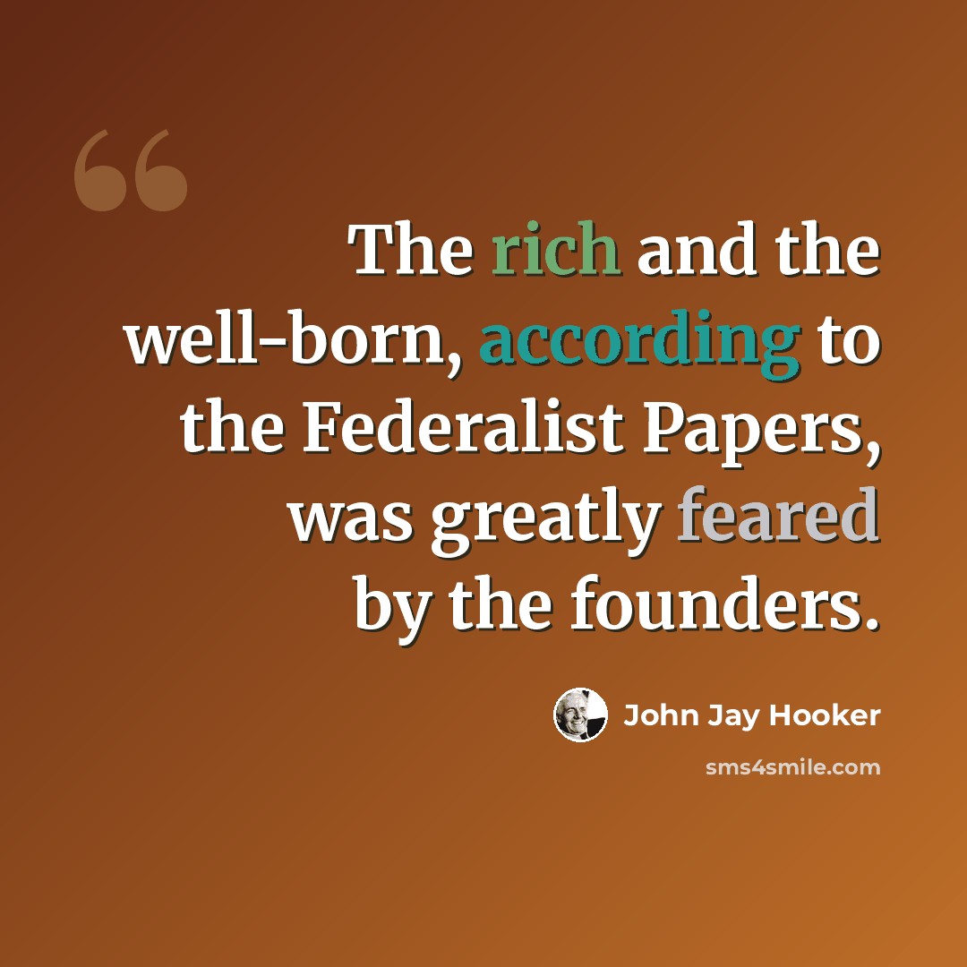 “The rich and the well-born, according to the Federalist Papers, was greatly feared by the founders.” quote by John Jay Hooker