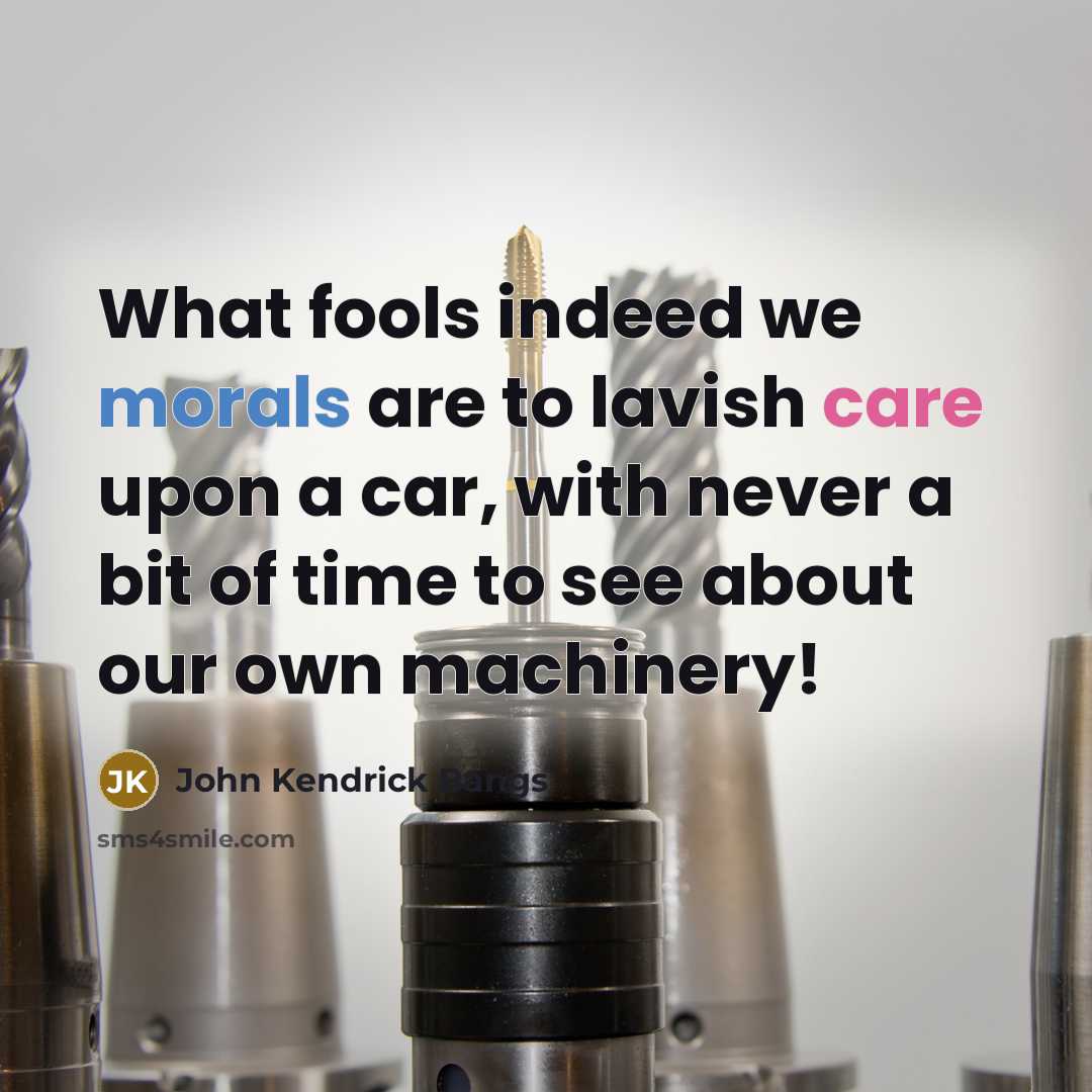 “What fools indeed we morals are to lavish care upon a car, with never a bit of time to see about our own machinery!” quote by John Kendrick Bangs