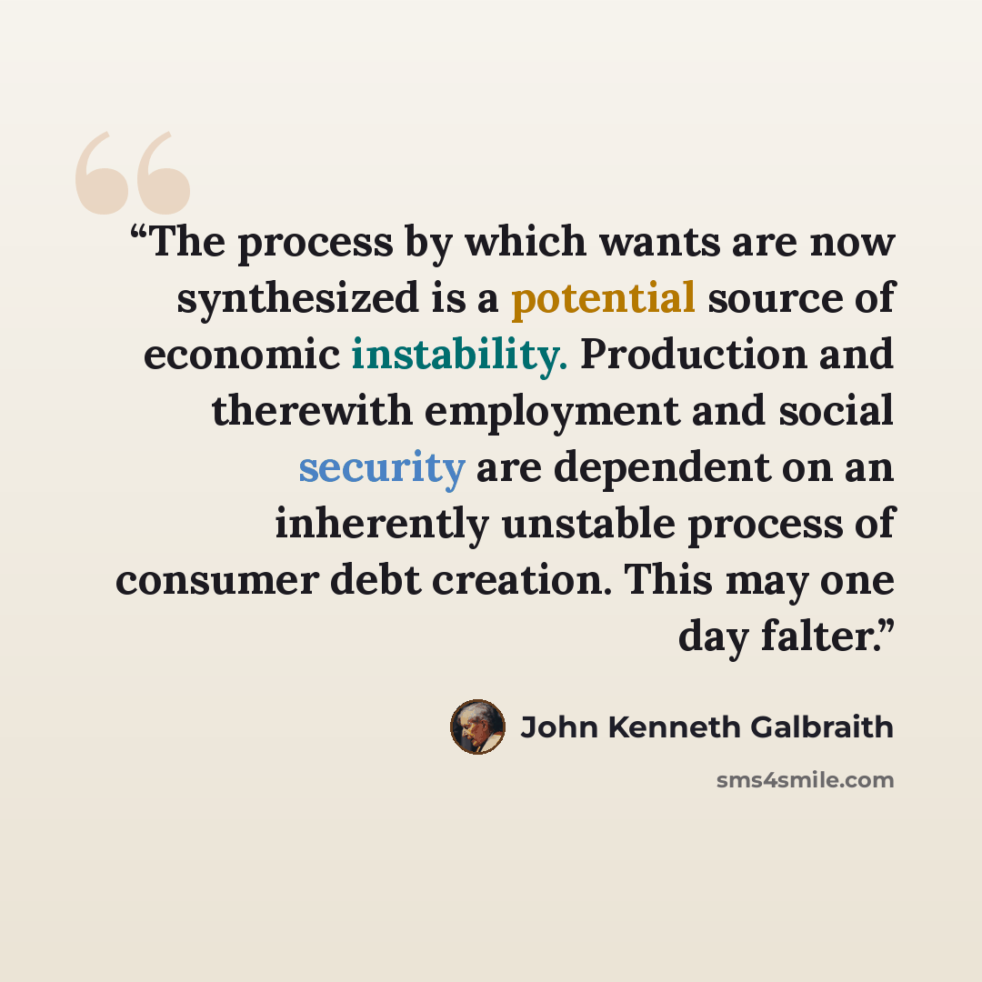 “The process by which wants are now synthesized is a potential source of economic instability. Production and therewith employment and social security are dependent on an inherently unstable process of consumer debt creation. This may one day falter.” quote by John Kenneth Galbraith
