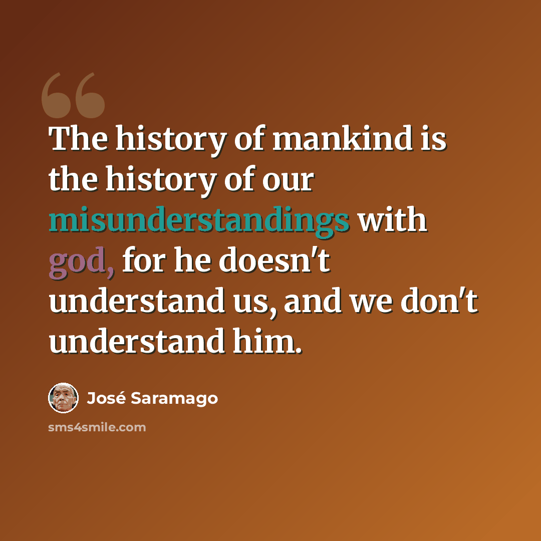 “The history of mankind is the history of our misunderstandings with god, for he doesn't understand us, and we don't understand him.” quote by Jose Saramago