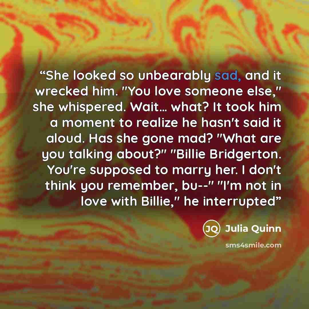 “She looked so unbearably sad, and it wrecked him. "You love someone else," she whispered. Wait… what? It took him a moment to realize he hasn't said it aloud. Has she gone mad? "What are you talking about?" "Billie Bridgerton. You're supposed to marry her. I don't think you remember, bu--" "I'm…” quote by Julia Quinn