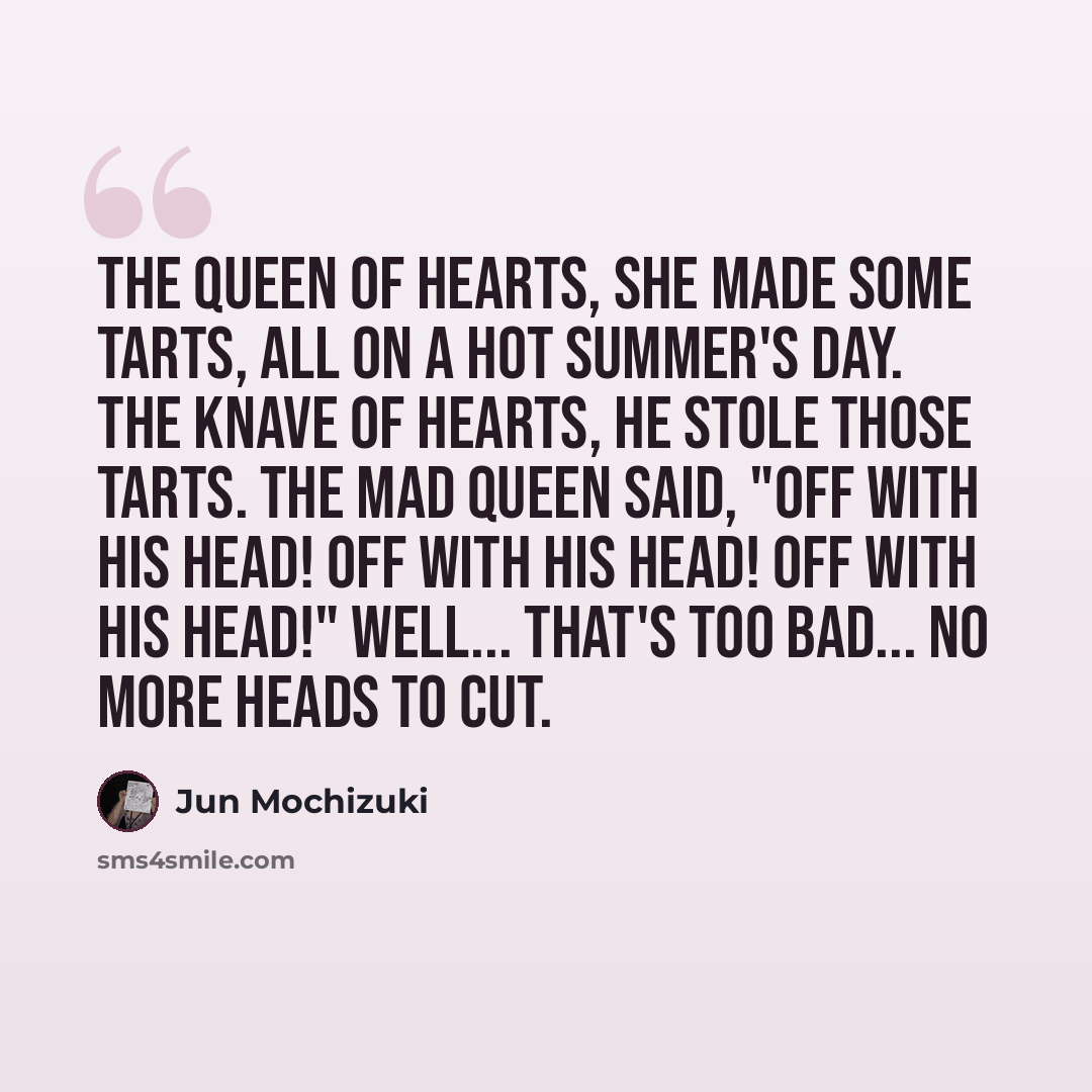“The Queen of Hearts, she made some tarts, all on a hot summer's day. The Knave of Hearts, he stole those tarts. The mad Queen said, "Off with his head! Off with his head! Off with his head!" Well... that's too bad... no more heads to cut.” quote by Jun Mochizuki