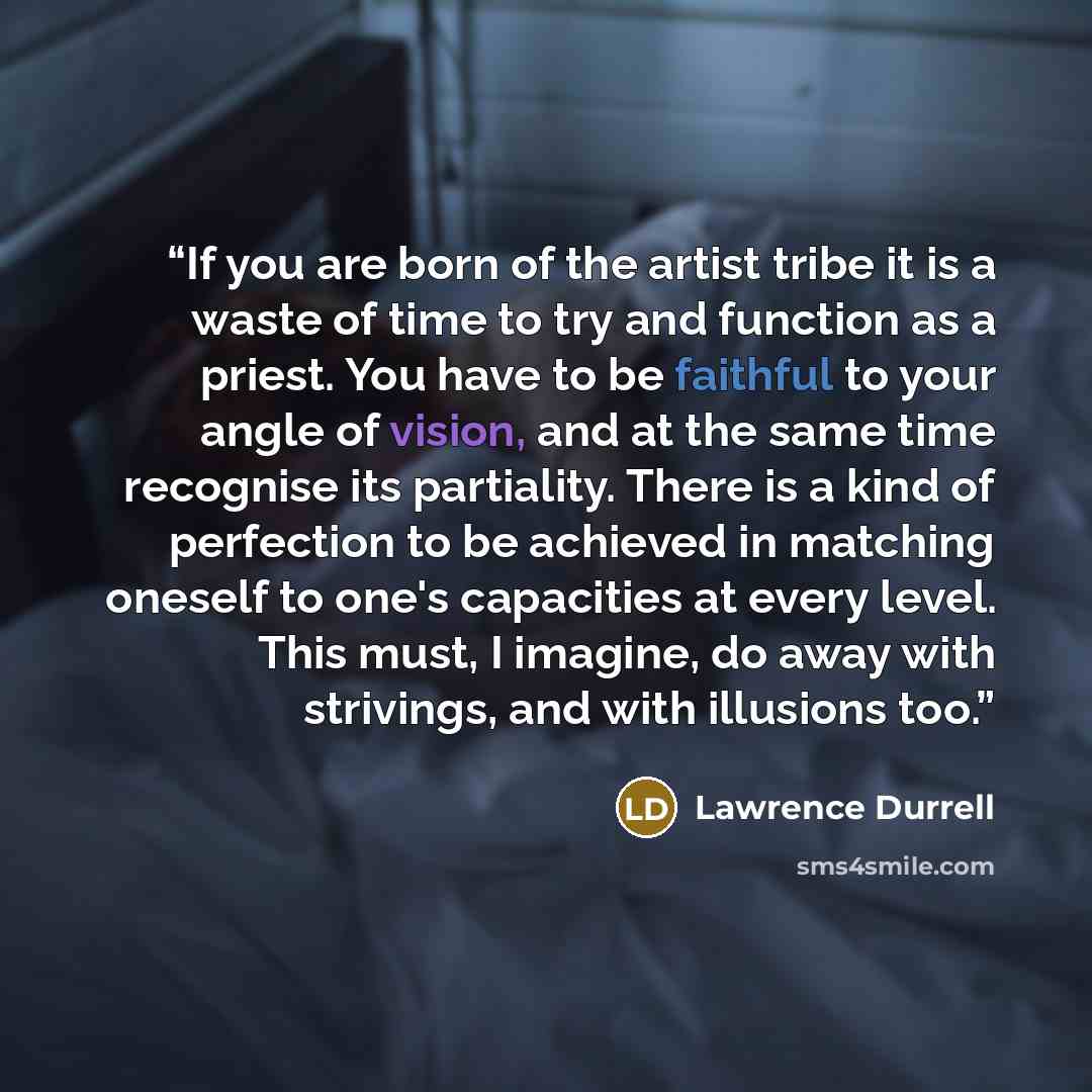 “If you are born of the artist tribe it is a waste of time to try and function as a priest. You have to be faithful to your angle of vision, and at the same time recognise its partiality. There is a kind of perfection to be achieved in matching oneself to one's capacities at every level. This must…” quote by Lawrence Durrell