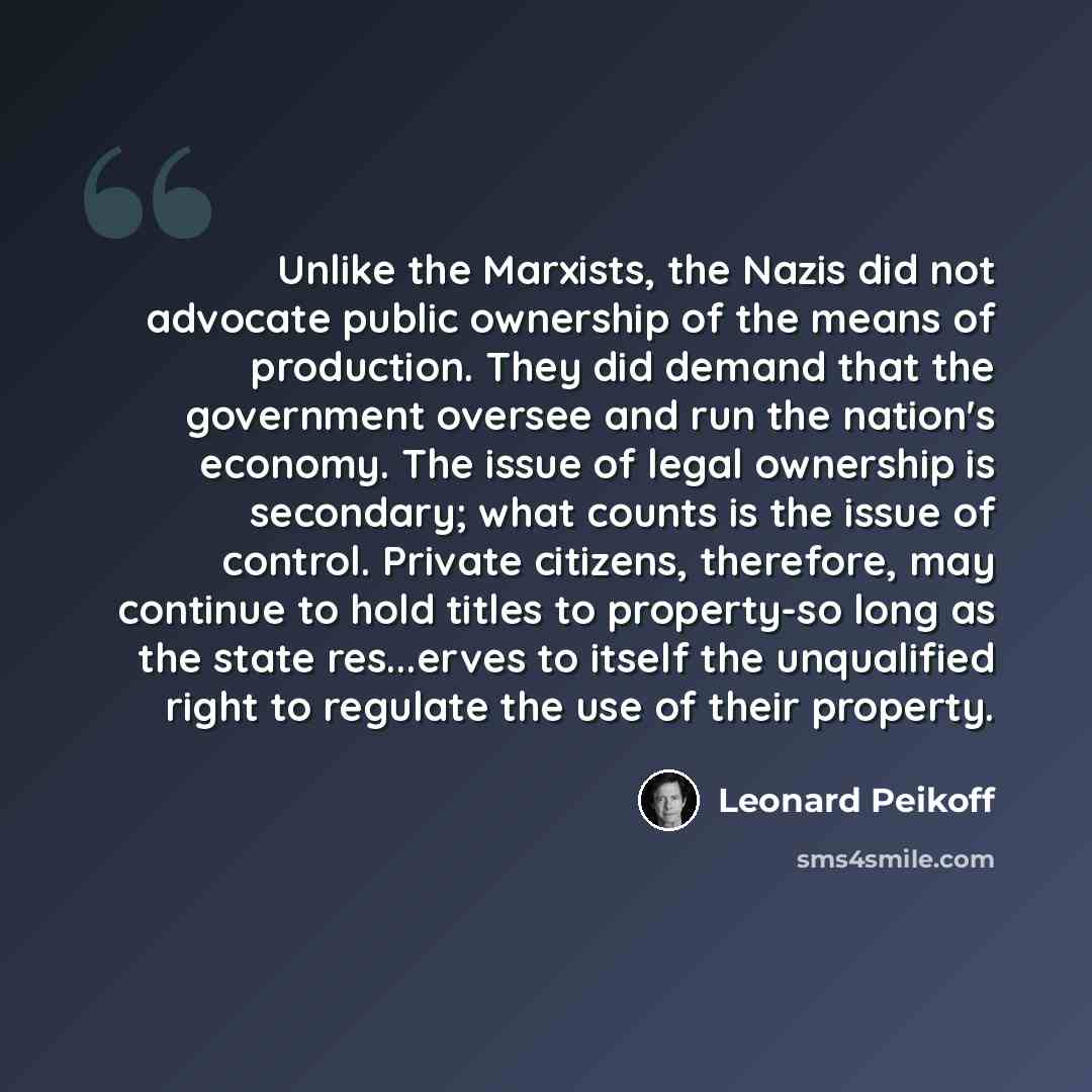 “Unlike the Marxists, the Nazis did not advocate public ownership of the means of production. They did demand that the government oversee and run the nation's economy. The issue of legal ownership is secondary; what counts is the issue of control. Private citizens, therefore, may continue to hold…” quote by Leonard Peikoff