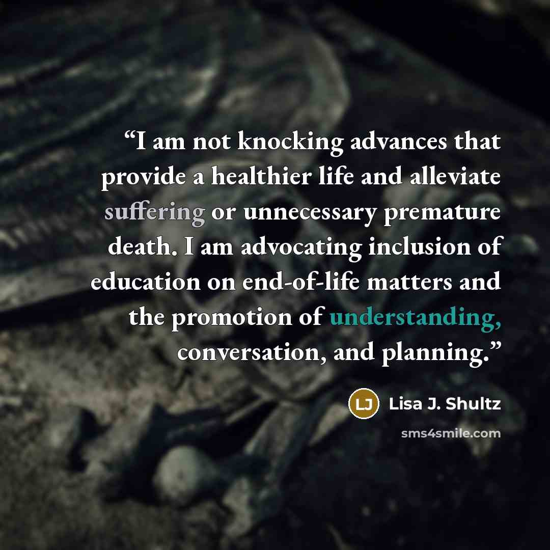 “I am not knocking advances that provide a healthier life and alleviate suffering or unnecessary premature death. I am advocating inclusion of education on end-of-life matters and the promotion of understanding, conversation, and planning.” quote by Lisa J. Shultz