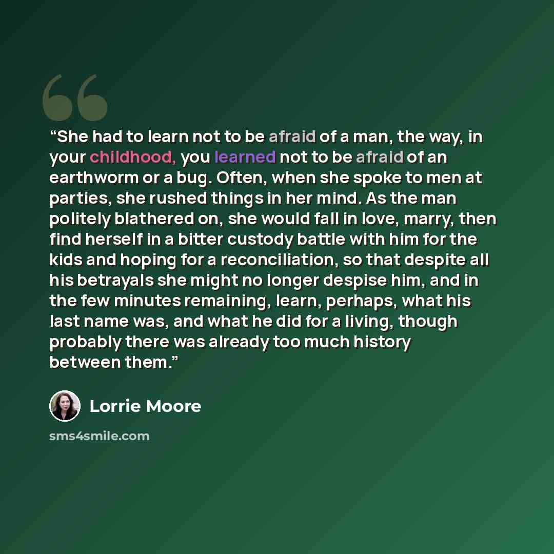 “She had to learn not to be afraid of a man, the way, in your childhood, you learned not to be afraid of an earthworm or a bug. Often, when she spoke to men at parties, she rushed things in her mind. As the man politely blathered on, she would fall in love, marry, then find herself in a bitter…” quote by Lorrie Moore