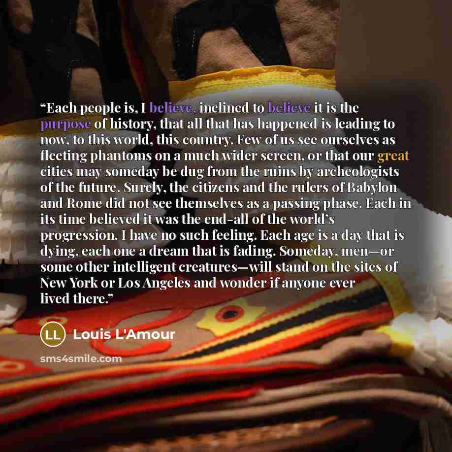 “Each people is, I believe, inclined to believe it is the purpose of history, that all that has happened is leading to now, to this world, this country. Few of us see ourselves as fleeting phantoms on a much wider screen, or that our great cities may someday be dug from the ruins by archeologists…” quote by Louis L'Amour