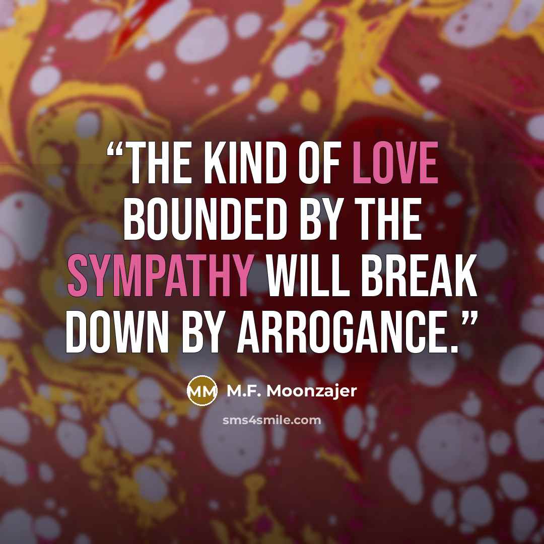 “The kind of love bounded by the sympathy will break down by arrogance.” quote by M.F. Moonzajer