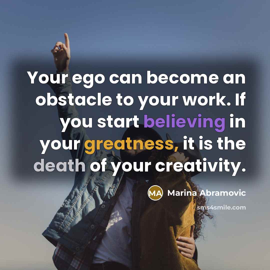 “Your ego can become an obstacle to your work. If you start believing in your greatness, it is the death of your creativity.” quote by Marina Abramovic